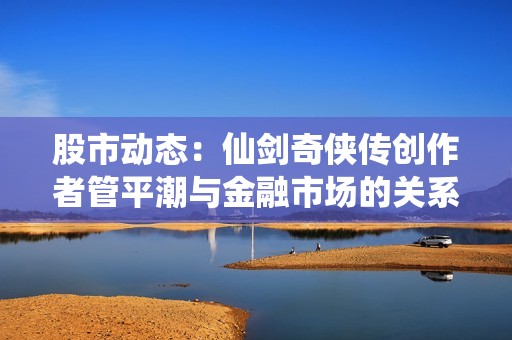 股市动态：仙剑奇侠传创作者管平潮与金融市场的关系探讨