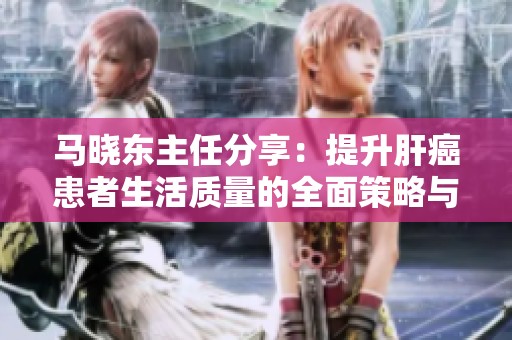 马晓东主任分享：提升肝癌患者生活质量的全面策略与建议