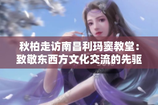 秋柏走访南昌利玛窦教堂：致敬东西方文化交流的先驱者