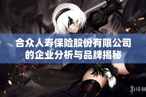 合众人寿保险股份有限公司的企业分析与品牌揭秘