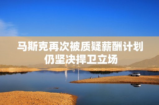 马斯克再次被质疑薪酬计划 仍坚决捍卫立场
