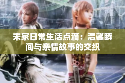 宋家日常生活点滴：温馨瞬间与亲情故事的交织