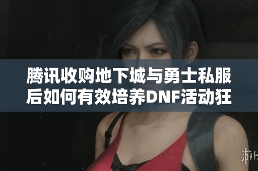 腾讯收购地下城与勇士私服后如何有效培养DNF活动狂战士