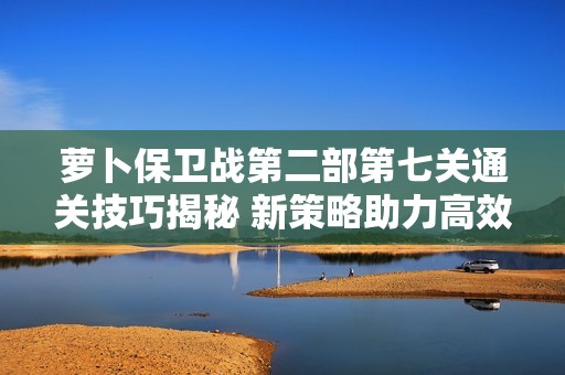 萝卜保卫战第二部第七关通关技巧揭秘 新策略助力高效防守