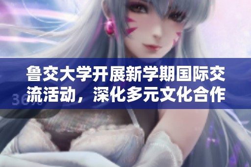 鲁交大学开展新学期国际交流活动，深化多元文化合作