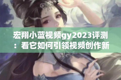 宏翔小蓝视频gy2023评测：看它如何引领视频创作新趋势