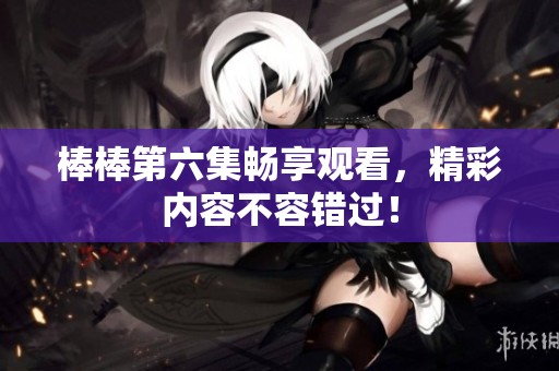 棒棒第六集畅享观看，精彩内容不容错过！