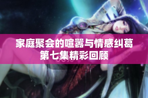 家庭聚会的喧嚣与情感纠葛第七集精彩回顾