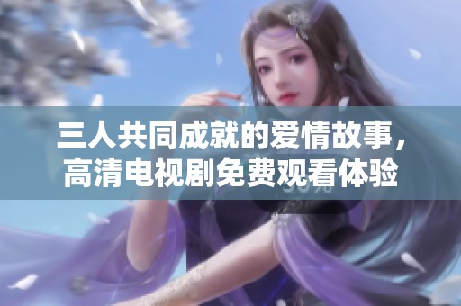 三人共同成就的爱情故事，高清电视剧免费观看体验
