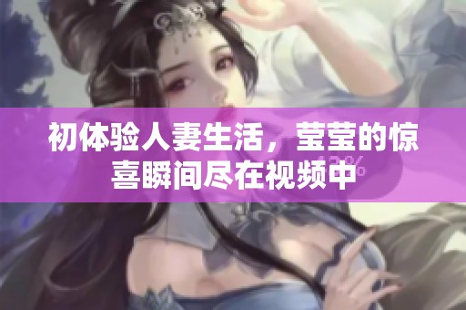 初体验人妻生活，莹莹的惊喜瞬间尽在视频中