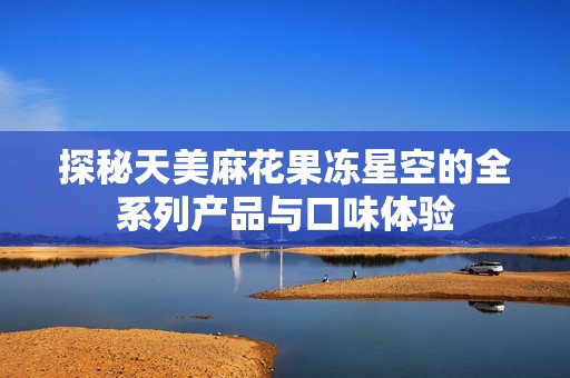 探秘天美麻花果冻星空的全系列产品与口味体验