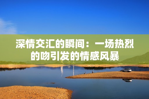 深情交汇的瞬间：一场热烈的吻引发的情感风暴
