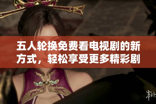 五人轮换免费看电视剧的新方式，轻松享受更多精彩剧情