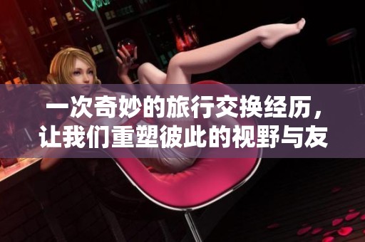 一次奇妙的旅行交换经历，让我们重塑彼此的视野与友谊