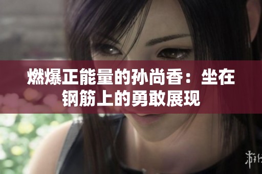 燃爆正能量的孙尚香：坐在钢筋上的勇敢展现