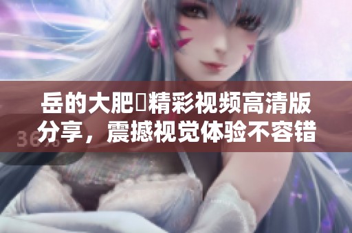 岳的大肥坹精彩视频高清版分享，震撼视觉体验不容错过