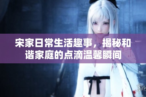宋家日常生活趣事，揭秘和谐家庭的点滴温馨瞬间