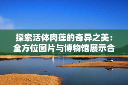 探索活体肉莲的奇异之美：全方位图片与博物馆展示合集