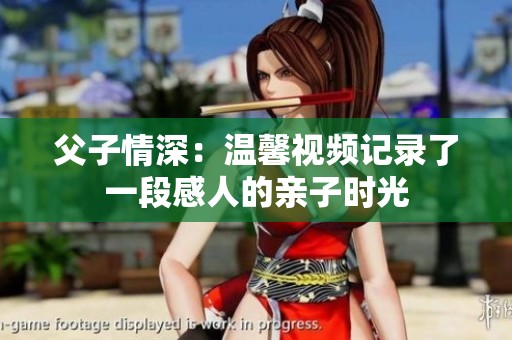 父子情深：温馨视频记录了一段感人的亲子时光