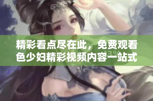 精彩看点尽在此，免费观看色少妇精彩视频内容一站式体验