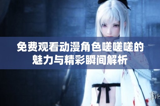 免费观看动漫角色嗟嗟嗟的魅力与精彩瞬间解析