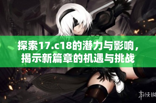 探索17.c18的潜力与影响，揭示新篇章的机遇与挑战