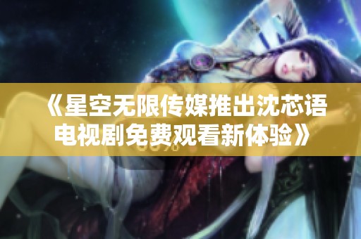 《星空无限传媒推出沈芯语电视剧免费观看新体验》