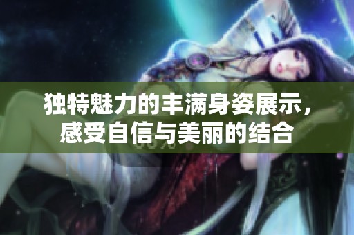 独特魅力的丰满身姿展示，感受自信与美丽的结合