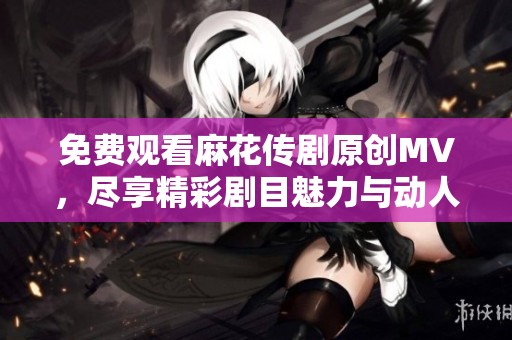 免费观看麻花传剧原创MV，尽享精彩剧目魅力与动人旋律