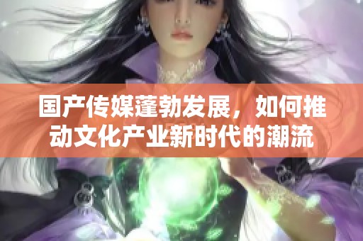 国产传媒蓬勃发展，如何推动文化产业新时代的潮流