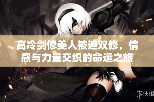高冷剑修美人被迫双修，情感与力量交织的命运之旅